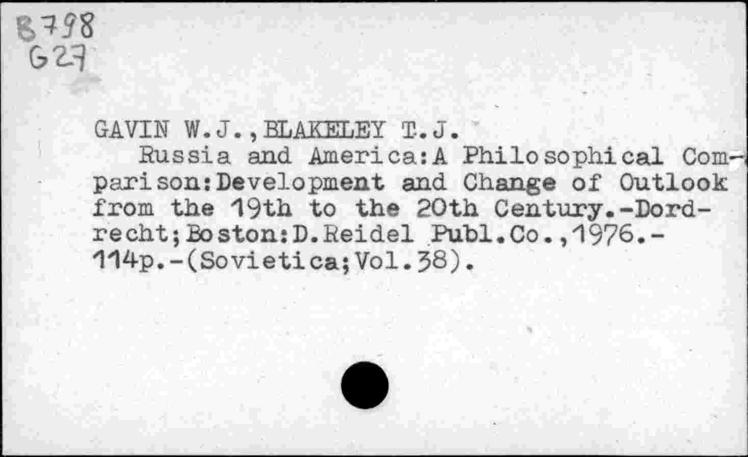 ﻿GV]
GAVIN W. J., BLAKELEY T-.J.
Russia and America:A Philosophical Com pari son:Development and Change of Outlook from the 19th to the 20th Century.-Dordrecht; Boston: D. Reidel Publ.Co. ,1976.-114p.-(Sovietica;Vol.J8).